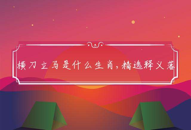 横刀立马是什么生肖,精选释义落实