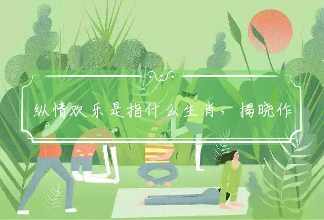 纵情欢乐是指什么生肖，揭晓作答落实