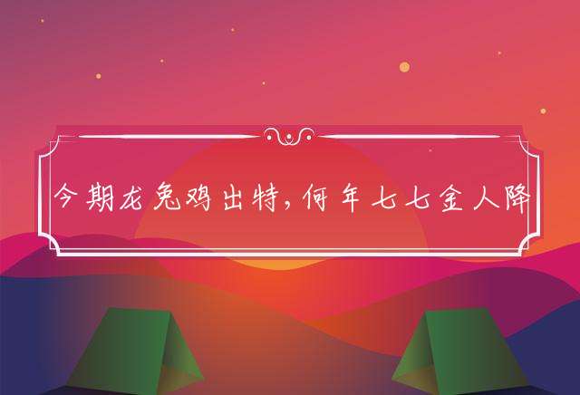今期龙兔鸡出特,何年七七金人降代表什么生肖精选释义谜团解释！